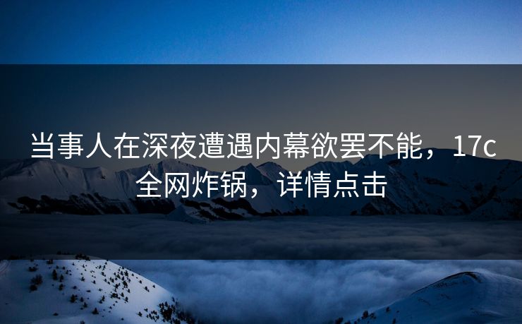 当事人在深夜遭遇内幕欲罢不能，17c全网炸锅，详情点击