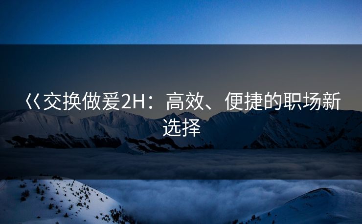 巜交换做爰2H：高效、便捷的职场新选择