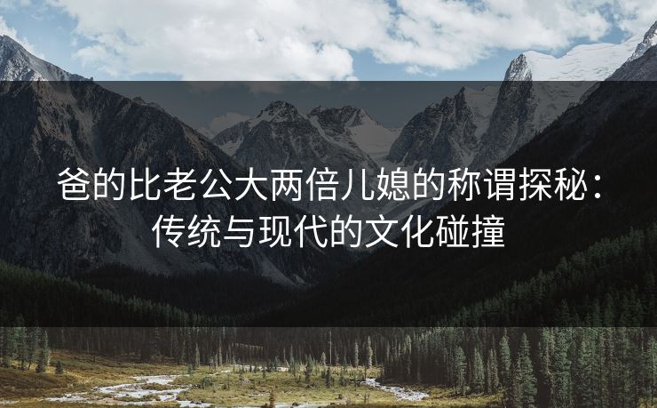 爸的比老公大两倍儿媳的称谓探秘：传统与现代的文化碰撞
