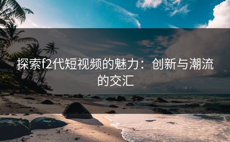 探索f2代短视频的魅力：创新与潮流的交汇