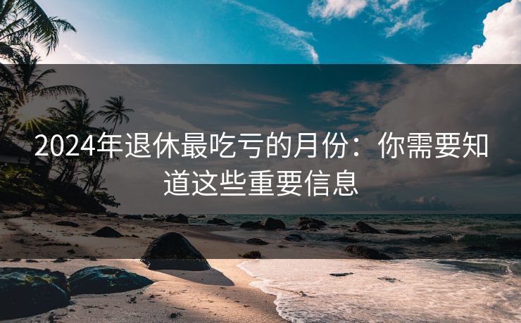 2024年退休最吃亏的月份：你需要知道这些重要信息