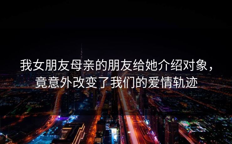 我女朋友母亲的朋友给她介绍对象，竟意外改变了我们的爱情轨迹