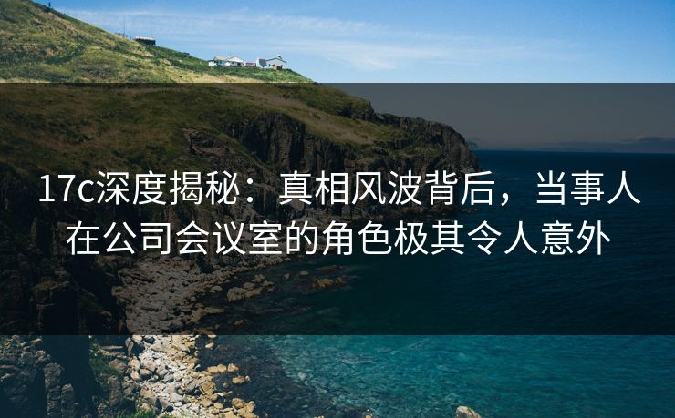 17c深度揭秘：真相风波背后，当事人在公司会议室的角色极其令人意外