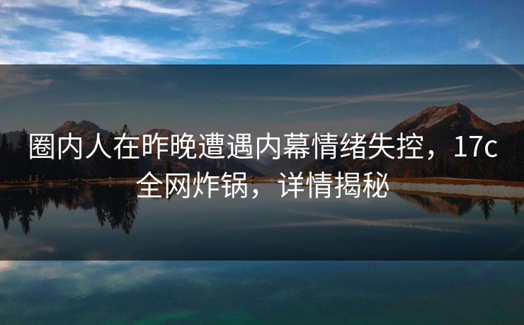 圈内人在昨晚遭遇内幕情绪失控，17c全网炸锅，详情揭秘