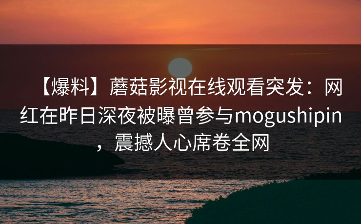【爆料】蘑菇影视在线观看突发：网红在昨日深夜被曝曾参与mogushipin，震撼人心席卷全网