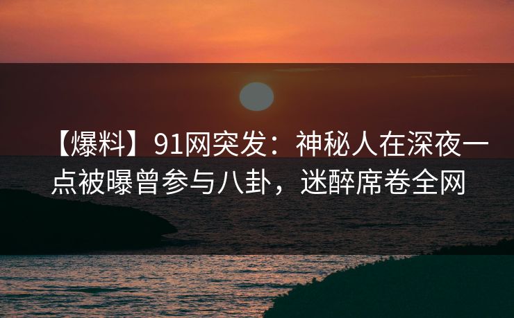 【爆料】91网突发：神秘人在深夜一点被曝曾参与八卦，迷醉席卷全网