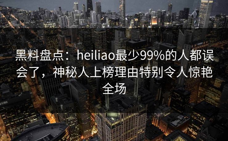 黑料盘点：heiliao最少99%的人都误会了，神秘人上榜理由特别令人惊艳全场