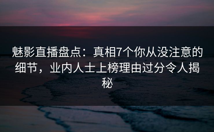 魅影直播盘点：真相7个你从没注意的细节，业内人士上榜理由过分令人揭秘