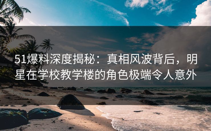 51爆料深度揭秘：真相风波背后，明星在学校教学楼的角色极端令人意外