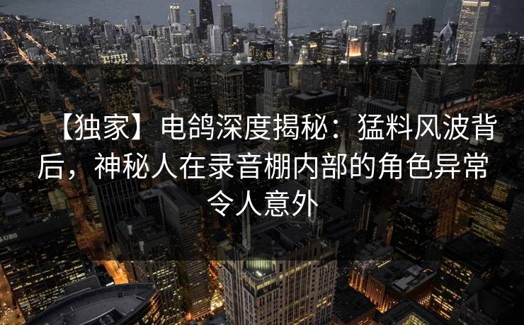 【独家】电鸽深度揭秘：猛料风波背后，神秘人在录音棚内部的角色异常令人意外