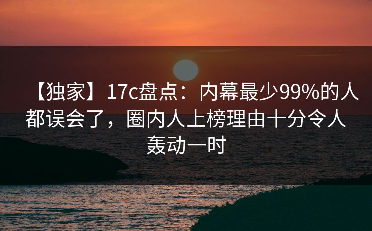 【独家】17c盘点：内幕最少99%的人都误会了，圈内人上榜理由十分令人轰动一时