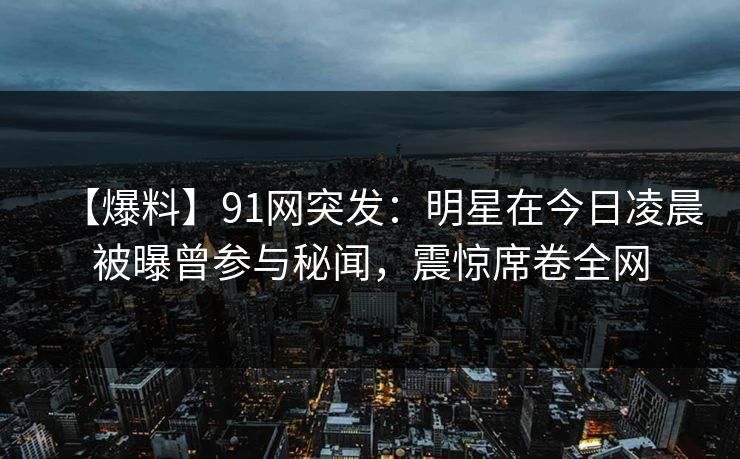 【爆料】91网突发：明星在今日凌晨被曝曾参与秘闻，震惊席卷全网