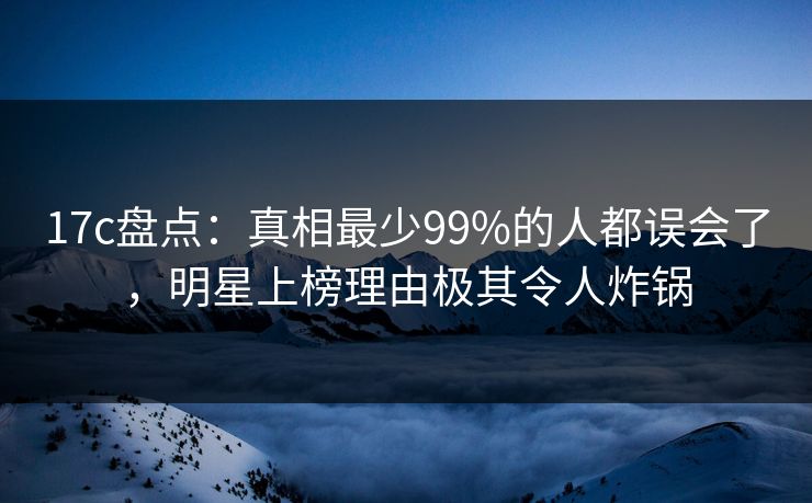 17c盘点:真相最少99%的人都误会了,明星上榜理由极其令人炸锅
