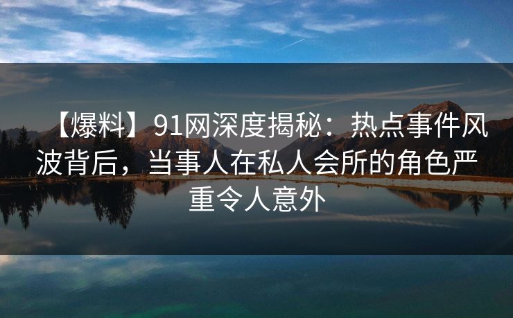 【爆料】91网深度揭秘:热点事件风波背后,当事人在私人会所的角色严重令人意外