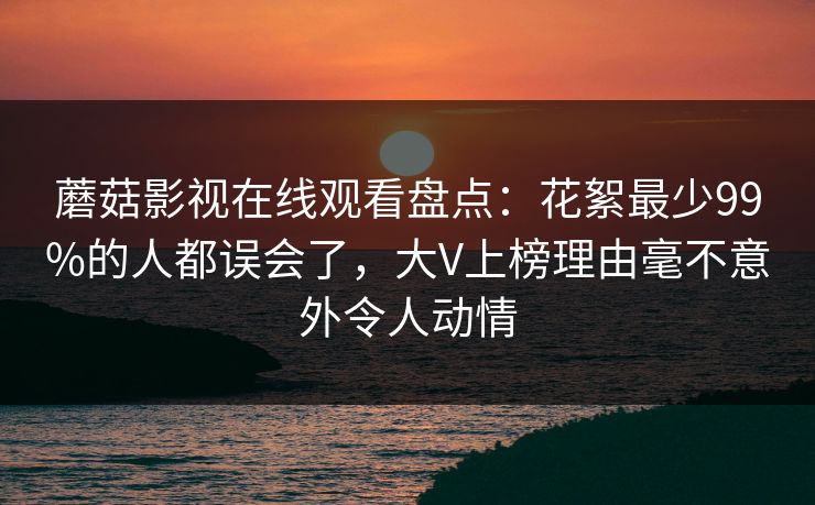 蘑菇影视在线观看盘点:花絮最少99%的人都误会了,大V上榜理由毫不意外令人动情