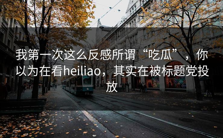我第一次这么反感所谓“吃瓜”，你以为在看heiliao，其实在被标题党投放