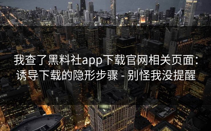 我查了黑料社app下载官网相关页面：诱导下载的隐形步骤 - 别怪我没提醒