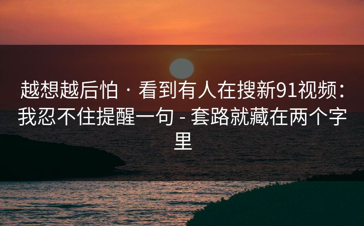 越想越后怕 · 看到有人在搜新91视频：我忍不住提醒一句 - 套路就藏在两个字里