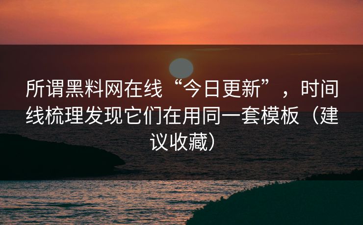 所谓黑料网在线“今日更新”，时间线梳理发现它们在用同一套模板（建议收藏）