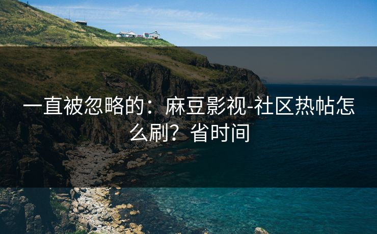 一直被忽略的：麻豆影视-社区热帖怎么刷？省时间