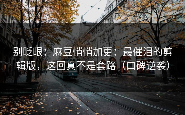 别眨眼:麻豆悄悄加更:最催泪的剪辑版,这回真不是套路(口碑逆袭)