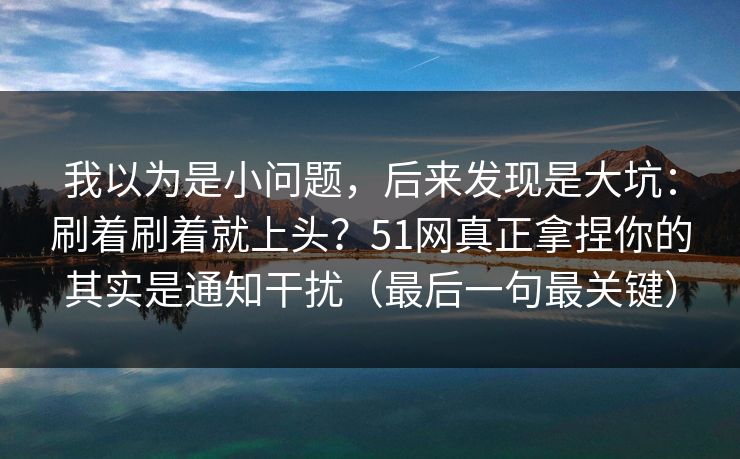 我以为是小问题，后来发现是大坑：刷着刷着就上头？51网真正拿捏你的其实是通知干扰（最后一句最关键）