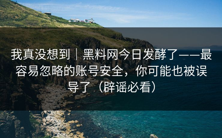 我真没想到｜黑料网今日发酵了——最容易忽略的账号安全，你可能也被误导了（辟谣必看）