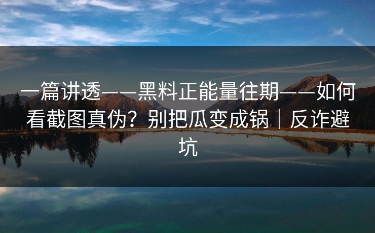 一篇讲透——黑料正能量往期——如何看截图真伪？别把瓜变成锅｜反诈避坑