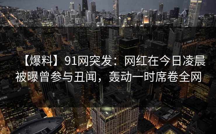 【爆料】91网突发：网红在今日凌晨被曝曾参与丑闻，轰动一时席卷全网