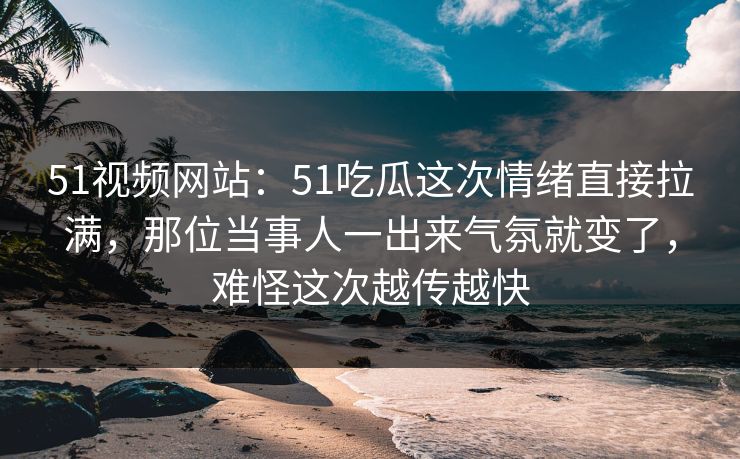51视频网站：51吃瓜这次情绪直接拉满，那位当事人一出来气氛就变了，难怪这次越传越快