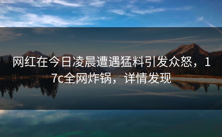 网红在今日凌晨遭遇猛料引发众怒，17c全网炸锅，详情发现