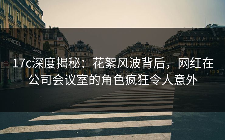 17c深度揭秘：花絮风波背后，网红在公司会议室的角色疯狂令人意外