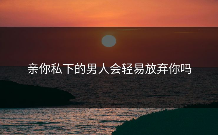 亲你私下的男人会轻易放弃你吗