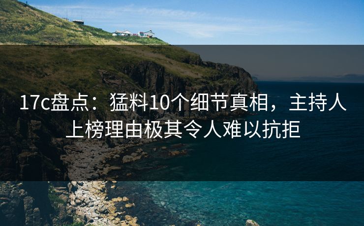 17c盘点：猛料10个细节真相，主持人上榜理由极其令人难以抗拒