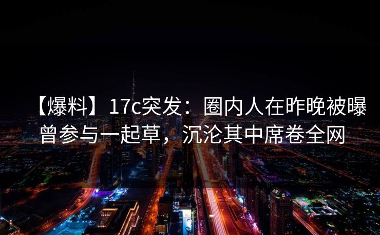 【爆料】17c突发：圈内人在昨晚被曝曾参与一起草，沉沦其中席卷全网