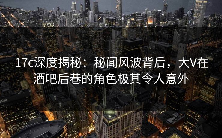 17c深度揭秘：秘闻风波背后，大V在酒吧后巷的角色极其令人意外
