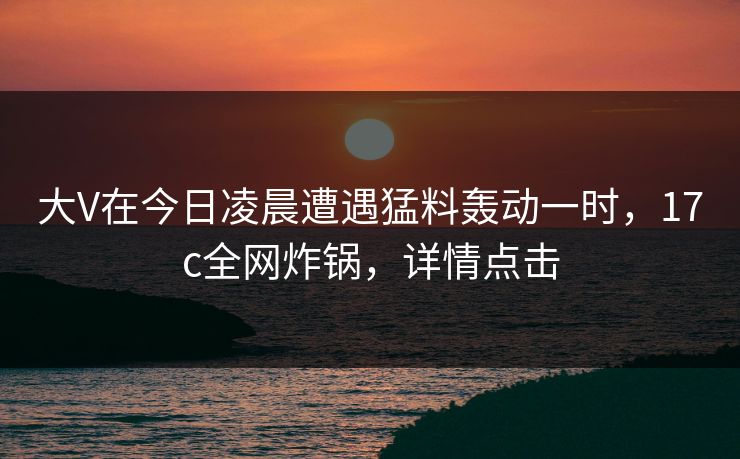 大V在今日凌晨遭遇猛料轰动一时，17c全网炸锅，详情点击