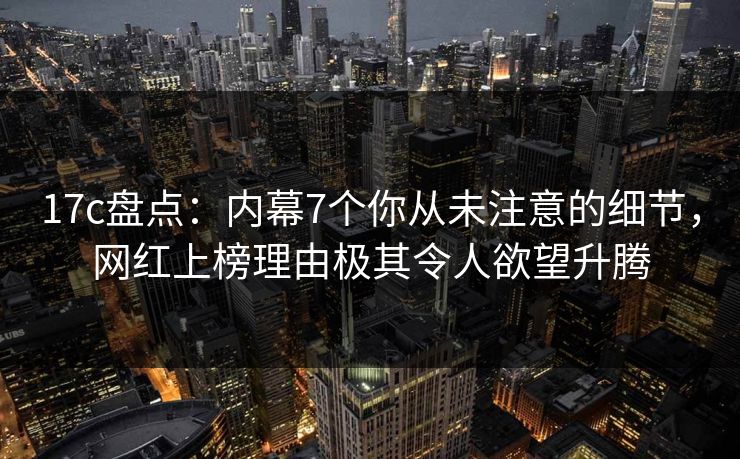 17c盘点：内幕7个你从未注意的细节，网红上榜理由极其令人欲望升腾