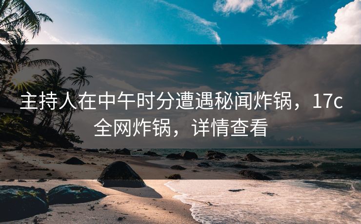 主持人在中午时分遭遇秘闻炸锅，17c全网炸锅，详情查看