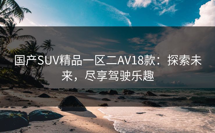 国产SUV精品一区二AV18款:探索未来,尽享驾驶乐趣 国产SUV精品一区二AV18款:探索未来,尽享驾驶乐趣