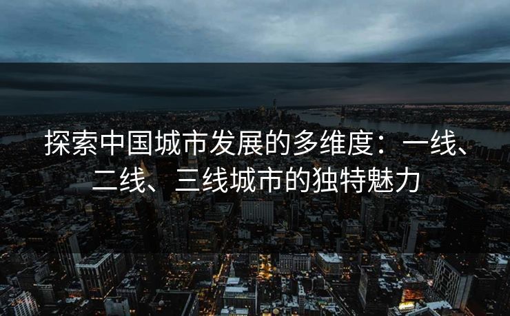 探索中国城市发展的多维度:一线、二线、三线城市的独特魅力 探索中国城市发展的多维度:一线、二线、三线城市的独特魅力