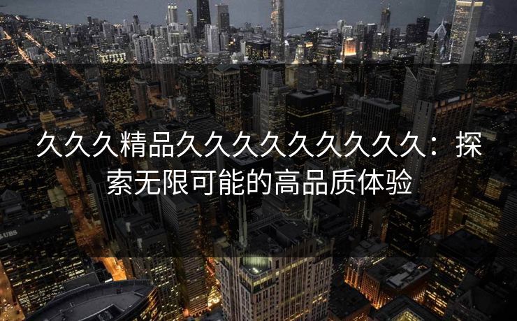 久久久精品久久久久久久久久久:探索无限可能的高品质体验 久久久精品久久久久久久久久久:探索无限可能的高品质体验