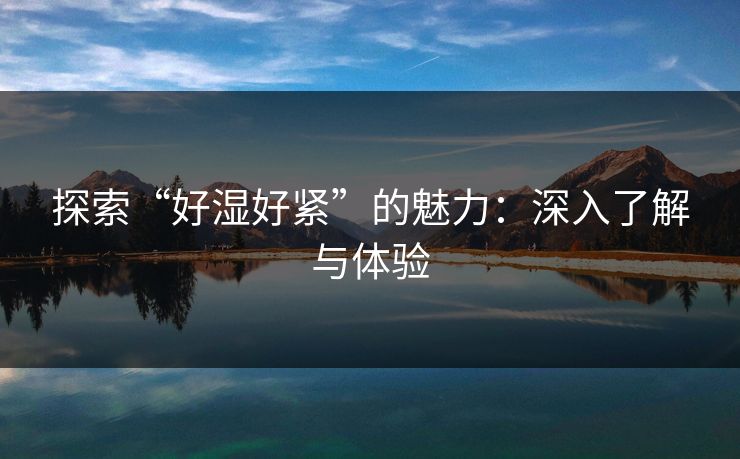 探索“好湿好紧”的魅力:深入了解与体验 探索“好湿好紧”的魅力:深入了解与体验