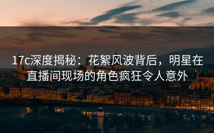 17c深度揭秘:花絮风波背后,明星在直播间现场的角色疯狂令人意外 17c深度揭秘:花絮风波背后,明星在直播间现场的角色疯狂令人意外