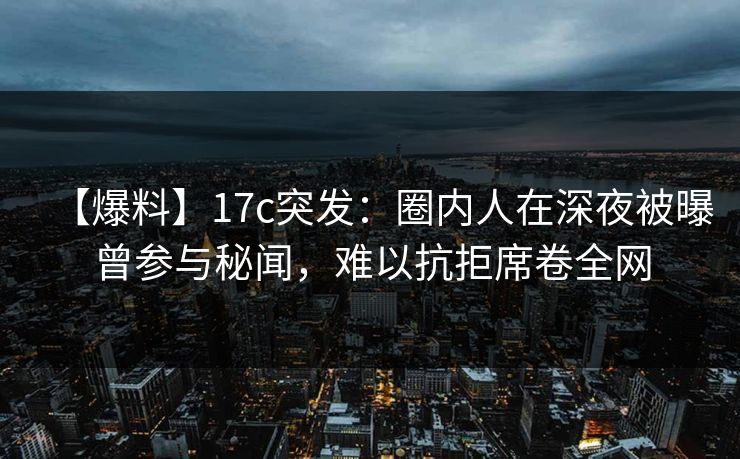 【爆料】17c突发：圈内人在深夜被曝曾参与秘闻，难以抗拒席卷全网