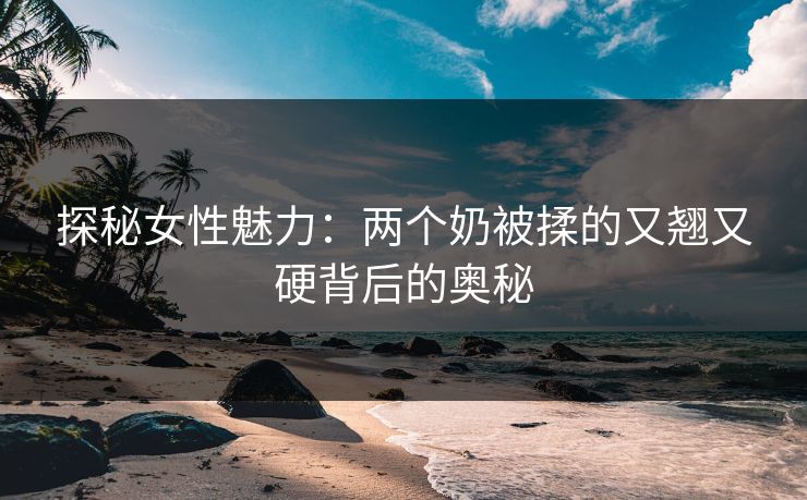 探秘女性魅力：两个奶被揉的又翘又硬背后的奥秘
