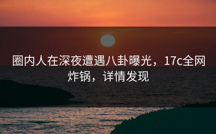 圈内人在深夜遭遇八卦曝光,17c全网炸锅,详情发现 圈内人在深夜遭遇八卦曝光,17c全网炸锅,详情发现