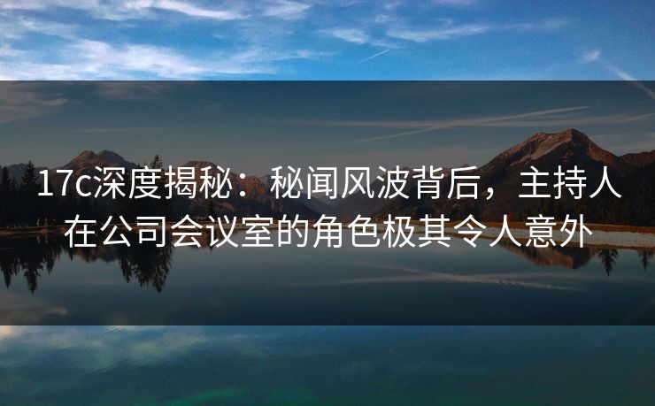17c深度揭秘：秘闻风波背后，主持人在公司会议室的角色极其令人意外