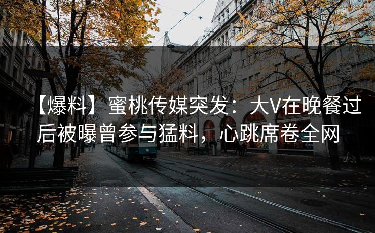 【爆料】蜜桃传媒突发：大V在晚餐过后被曝曾参与猛料，心跳席卷全网