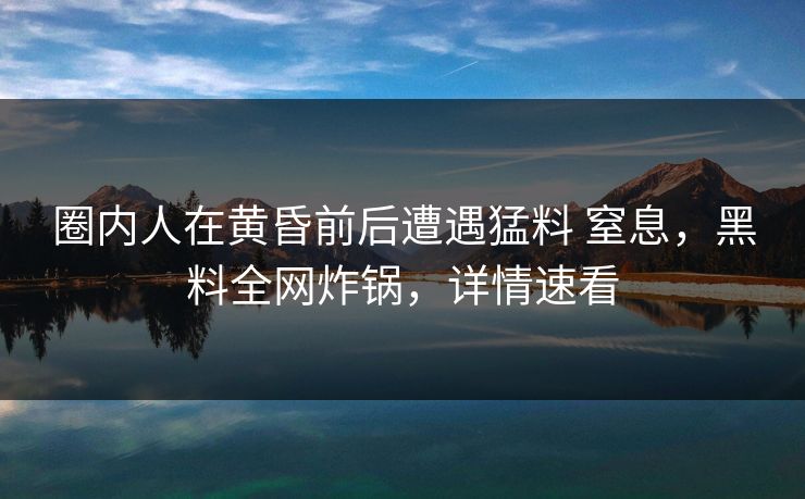 圈内人在黄昏前后遭遇猛料 窒息，黑料全网炸锅，详情速看